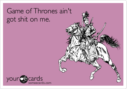 Game of Thrones ain't 
got shit on me. 