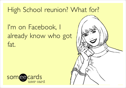 High School reunion? What for?

I'm on Facebook, I
already know who got
fat. 