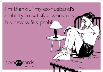 I'm thankful my ex-husband's
inability to satisfy a woman is
his new wife's problem.