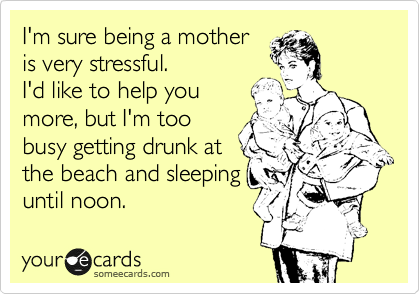 I'm sure being a mother 
is very stressful.
I'd like to help you
more, but I'm too
busy getting drunk at
the beach and sleeping
until noon.