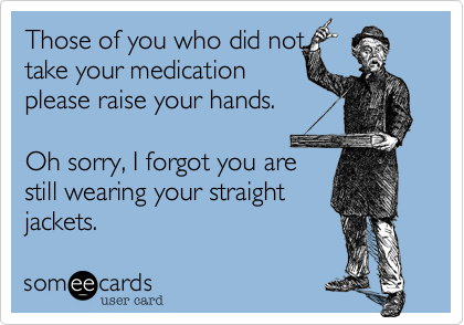 Those of you who did not
take your medication
please raise your hands.

Oh sorry%2C I forgot you are
still wearing your straight 
jackets. 
