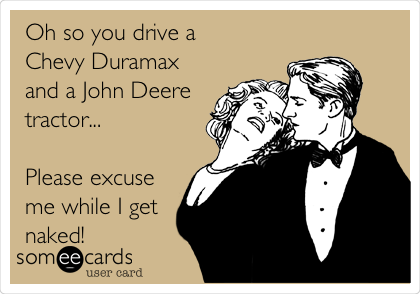 Oh so you drive a 
Chevy Duramax
and a John Deere
tractor...

Please excuse
me while I get
naked! 
