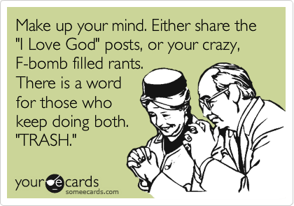 Make up your mind... either share the "I Love God" posts, or your crazy, F-bomb filled
rants. God has a
word for those
who keep doing
both. "TRASH." 