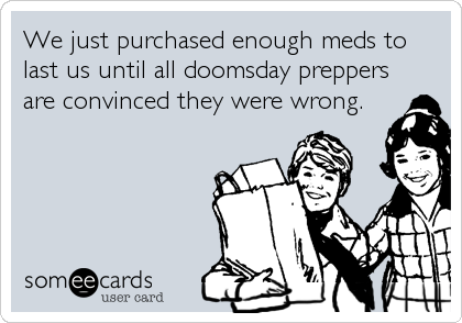 We just purchased enough meds to
last us until all doomsday preppers
are convinced they were wrong.