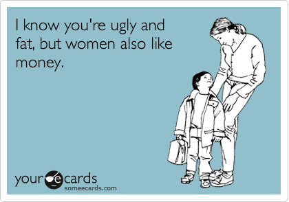 I know you're ugly and
fat, but women also like
money.