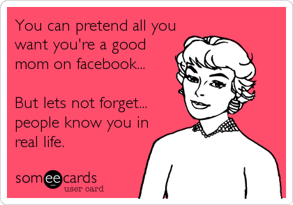 You can pretend all you
want you're a good
mom on facebook...

But lets not forget...
people know you in
real life.
