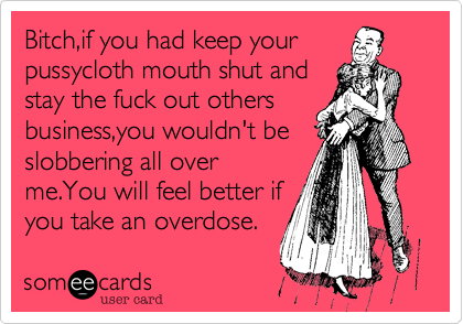 Bitch,if you had keep your
pussycloth mouth shut and
stay the fuck out others
business,you wouldn't be
slobbering all over
me.You will feel better if
you take an overdose.