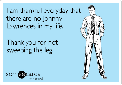 I am thankful everyday that
there are no Johnny
Lawrences in my life. 

Thank you for not
sweeping the leg.