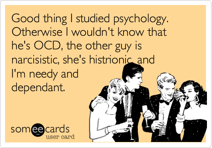 Good thing I studied psychology.  Otherwise I wouldn't know that he's OCD, the other guy is narcisistic, she's histrionic, and
I'm needy and
dependant.