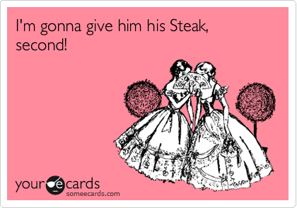 I'm gonna give him his Steak, second!