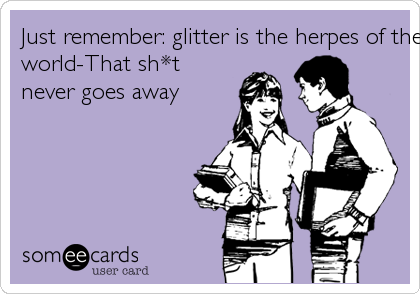 Just remember: glitter is the herpes of the craft
world-That sh*t
never goes away