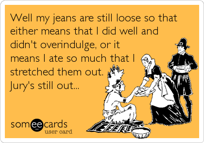 Well my jeans are still loose so that
either means that I did well and
didn't overindulge, or it
means I ate so much that I
stretched them out.
Jury's still out...