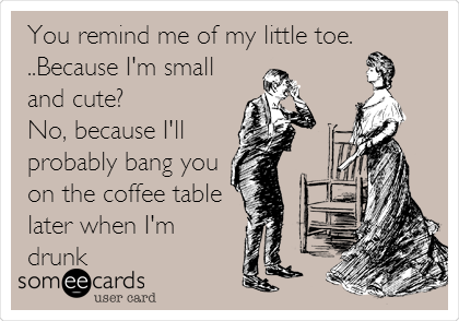 You remind me of my little toe.
..Because I'm small
and cute?
No, because I'll
probably bang you
on the coffee table
later when I'm
drunk