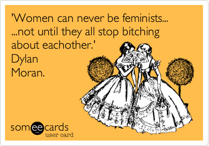 'Women can never be feminists... ...not until they all stop bitching about eachother.'
Dylan
Moran.
