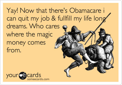 Yay! Now that there's Obamacare i can quit my job & fullfill my life long dreams. 