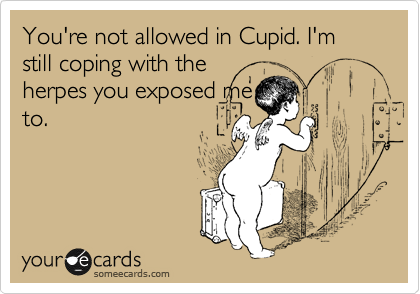 You're not allowed in Cupid. I'm still coping with the
herpes you exposed me
to.