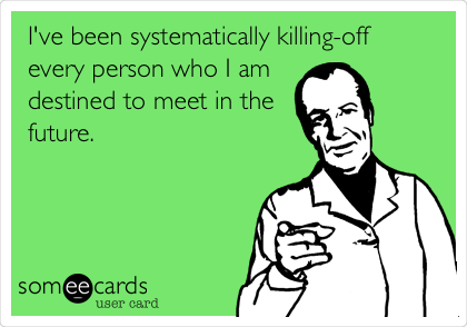 I've been systematically killing-off 
every person who I am
destined to meet in the
future. 