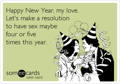Happy New Year, my love.  
Let's make a resolution 
to have sex maybe 
four or five
times this year.