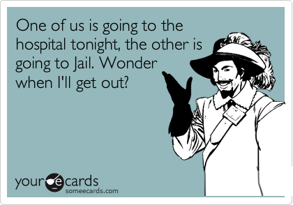 One of us is going to the
hospital tonight, the other is
going to Jail. Wonder
when I'll get out?