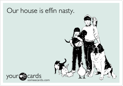 Our house is effin nasty.