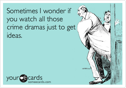 Sometimes I wonder if
you watch all those
crime dramas just to get
ideas.