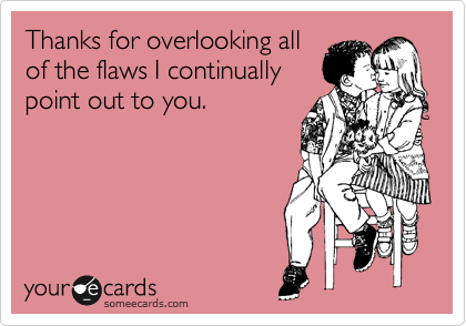 Thanks for overlooking all
of the flaws I continually 
point out to you.