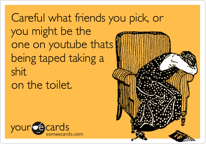 Careful what friends you pick, or you might be the
one on youtube that
be taped taking a shit
on the toilet while
singing.