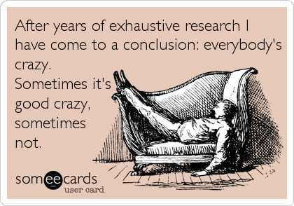 After years of exhaustive research I
have come to a conclusion: everybody's
crazy.
Sometimes it's
good crazy,
sometimes
not.