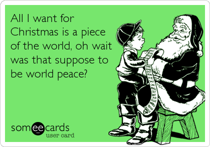 All I want for
Christmas is a piece
of the world, oh wait
was that suppose to
be world peace?