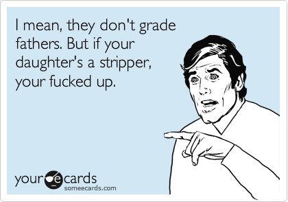 I mean, they don't grade
fathers. But if your
daughter's a stripper,
your fucked up.   