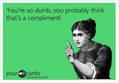 You're so dumb, you probably think that's a compliment!