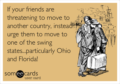 If your friends are
threatening to move to
another country, instead
urge them to move to
one of the swing
states...particularly Ohio
and Florida!