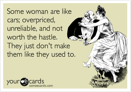 Some woman are like
cars; overpriced,
unreliable, and not
worth the hastle.
They just don't make
them like they used to.