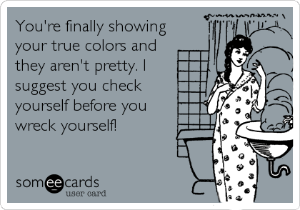 You're finally showing
your true colors and
they aren't pretty. I
suggest you check
yourself before you 
wreck yourself!