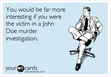 You would be far more
interesting if you were
the victim in a John
Doe murder
investigation.