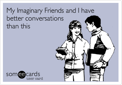 My Imaginary Friends and I have better conversations
than this