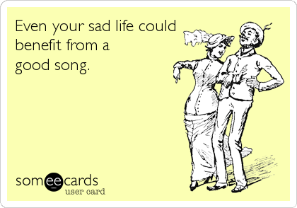 Even your sad life could
benefit from a
good song.