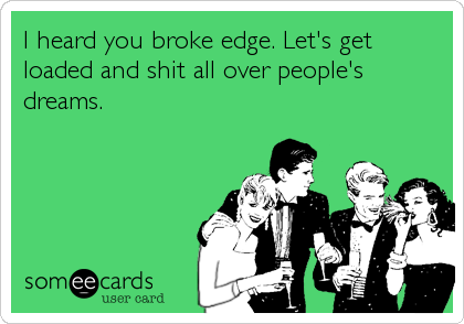 I heard you broke edge. Let's get
loaded and shit all over people's
dreams.