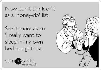 Now don't think of it
as a 'honey-do' list.

See it more as an
'I really want to
sleep in my own
bed tonight' list.