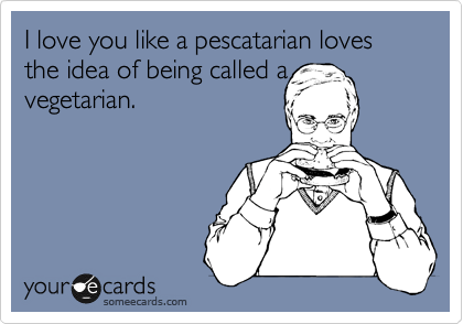 I love you like a pescatarian loves the idea of being called a
vegetarian.