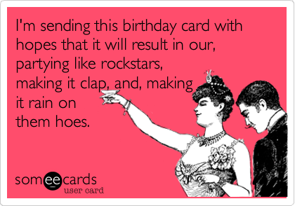 I'm sending this birthday card with hopes that it will result in our, partying like rockstars,
making it clap, and, making
it rain on
them hoes.