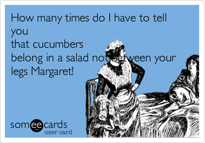 How many times do I have to tell you
that cucumbers
belong in a salad not Between your
legs Margaret!
