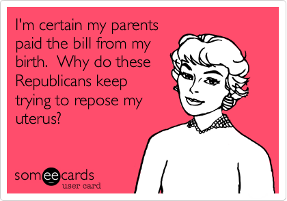 I'm certain my parents
paid the bill from my
birth.  Why do these
Republicans keep
trying to repose my
uterus?