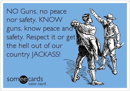 NO Guns, no peace
nor safety. KNOW
guns, know peace and
safety. Respect it or get
the hell out of our
country JACKASS!