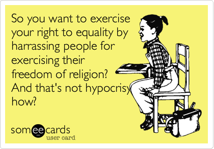 So you want to exercise
your right to equality by
harrassing people for
exercising their
freedom of religion?
And that's not hipocrisy
how?