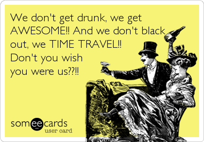 We don't get drunk, we get
AWESOME!! And we don't black
out, we TIME TRAVEL!!
Don't you wish
you were us??!!