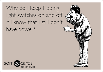 Why do I keep flipping
light switches on and off
if I know that I still don't
have power?