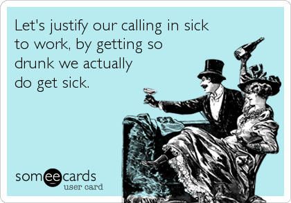 Let's justify our calling in sick
to work, by getting so
drunk we actually
do get sick.