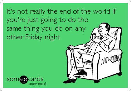 It's not really the end of the world if
you're just going to do the
same thing you do on any
other Friday night