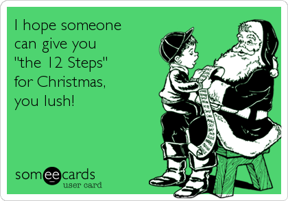 I hope someone 
can give you 
"the 12 Steps" 
for Christmas, 
you lush!